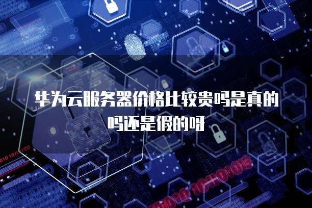 华为云服务器价格比较贵吗是真的吗还是假的呀