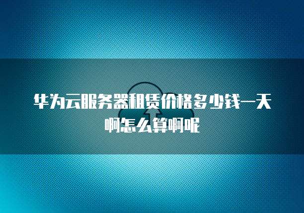 华为云服务器租赁价格多少钱一天啊怎么算啊呢
