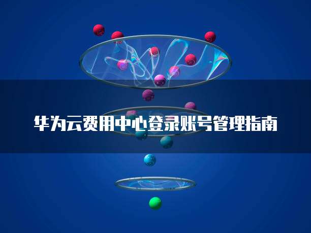 华为云费用中心登录账号管理指南