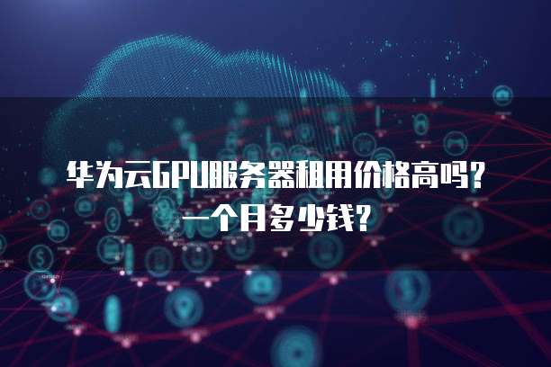 华为云GPU服务器租用价格高吗?一个月多少钱?