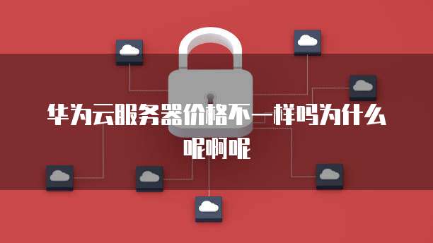 华为云服务器价格不一样吗为什么呢啊呢