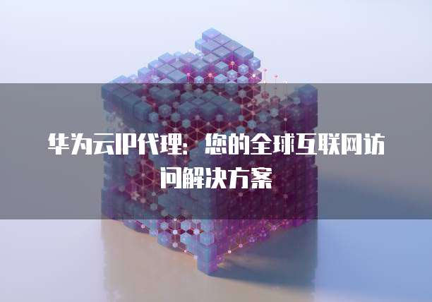 华为云IP代理:您的全球互联网访问解决方案