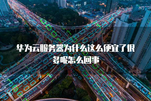 华为云服务器为什么这么便宜了很多呢怎么回事