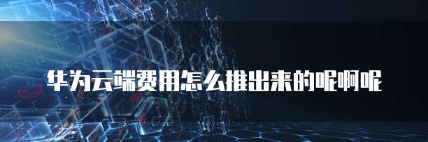 华为云端费用怎么推出来的呢啊呢