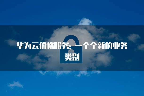 华为云价格服务: 一个全新的业务类别