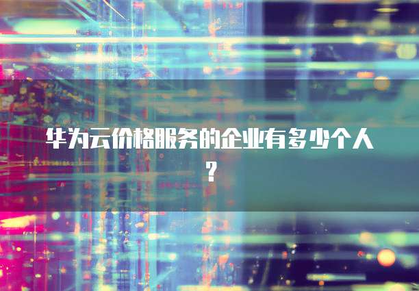 华为云价格服务的企业有多少个人？