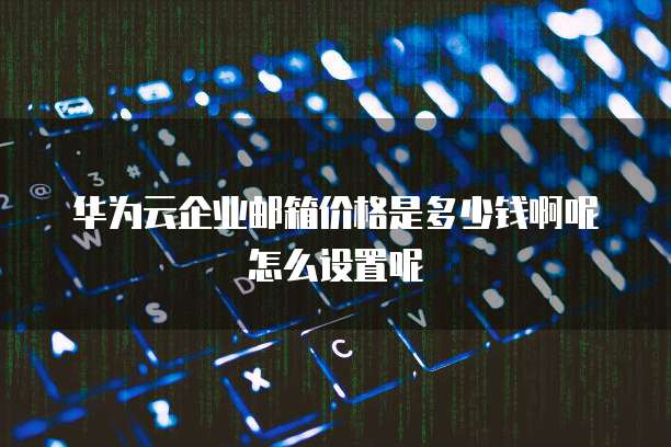 华为云企业邮箱价格是多少钱啊呢怎么设置呢