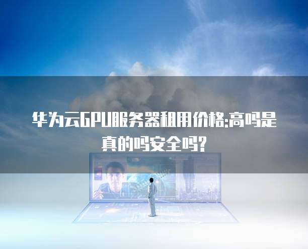 华为云GPU服务器租用价格:高吗是真的吗安全吗?