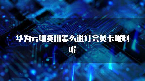 华为云端费用怎么退订会员卡呢啊呢