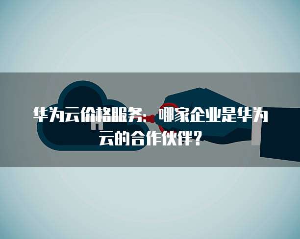 华为云价格服务:哪家企业是华为云的合作伙伴?