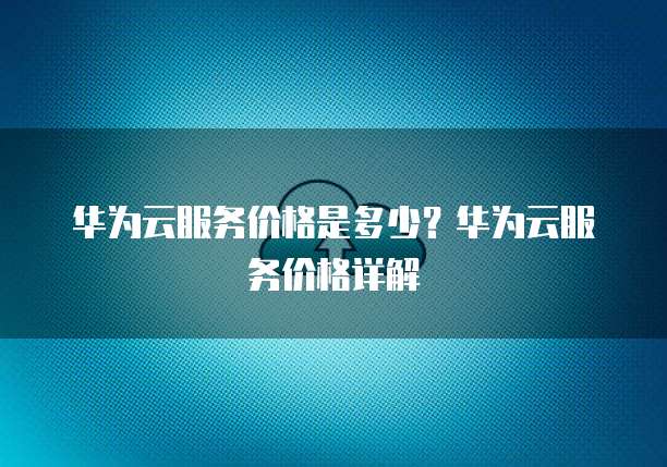 华为云服务价格是多少？华为云服务价格详解
