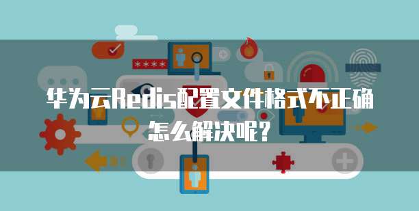 华为云Redis配置文件格式不正确怎么解决呢?