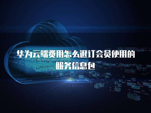 华为云端费用怎么退订会员使用的服务信息包