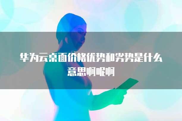 华为云桌面价格优势和劣势是什么意思啊呢啊