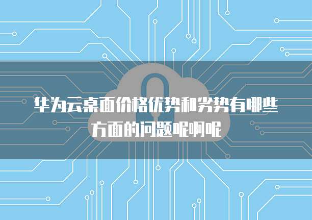 华为云桌面价格优势和劣势有哪些方面的问题呢啊呢