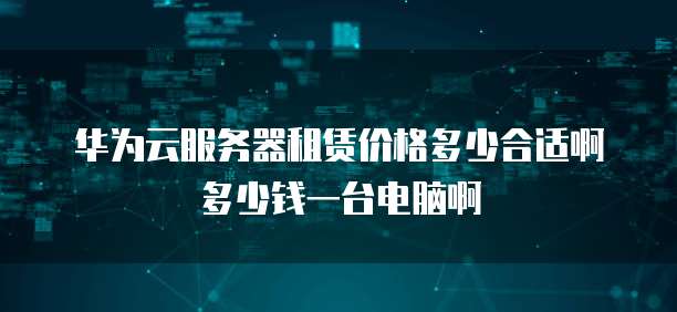 华为云服务器租赁价格多少合适啊多少钱一台电脑啊