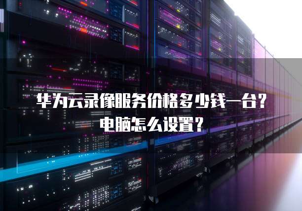 华为云录像服务价格多少钱一台？电脑怎么设置？