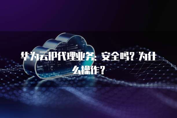 华为云IP代理业务: 安全吗?为什么操作?