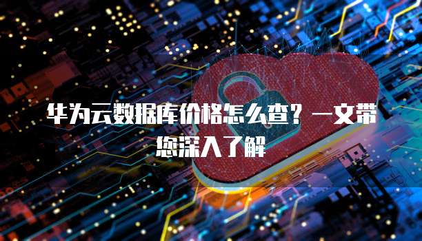 华为云数据库价格怎么查?一文带您深入了解