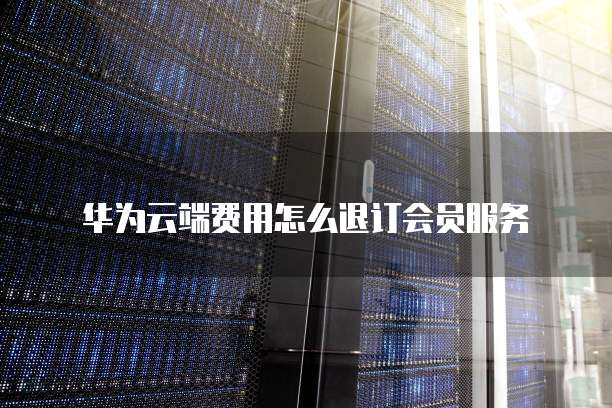 华为云端费用怎么退订会员服务