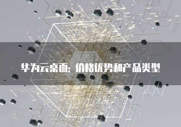 华为云桌面: 价格优势和产品类型