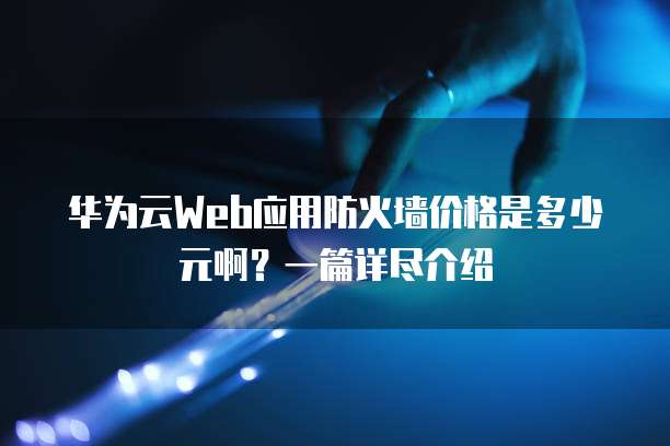 华为云Web应用防火墙价格是多少元啊?一篇详尽介绍