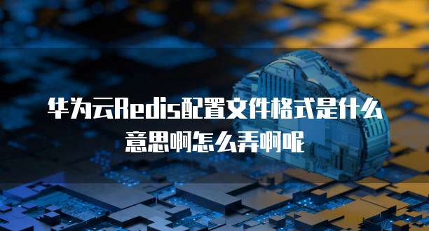 华为云Redis配置文件格式是什么意思啊怎么弄啊呢