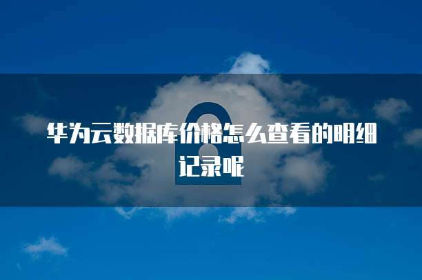 华为云数据库价格怎么查看的明细记录呢