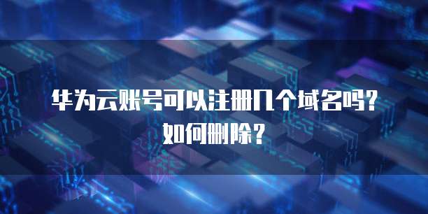 华为云账号可以注册几个域名吗?如何删除?