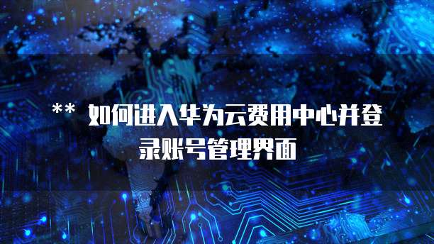 如何进入华为云费用中心并登录账号管理界面