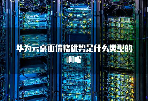 华为云桌面价格优势是什么类型的啊呢
