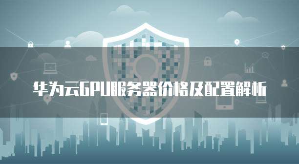 华为云GPU服务器价格及配置解析