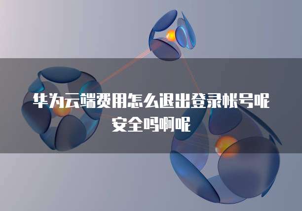 华为云端费用怎么退出登录帐号呢安全吗啊呢