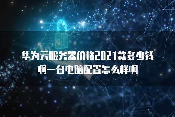 华为云服务器价格2021款多少钱啊一台电脑配置怎么样啊