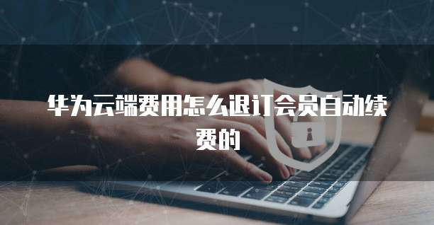 华为云端费用怎么退订会员自动续费的