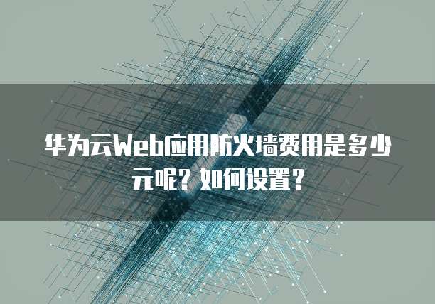 华为云Web应用防火墙费用是多少元呢?如何设置?