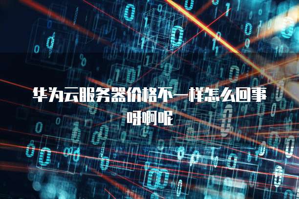 华为云服务器价格不一样怎么回事呀啊呢