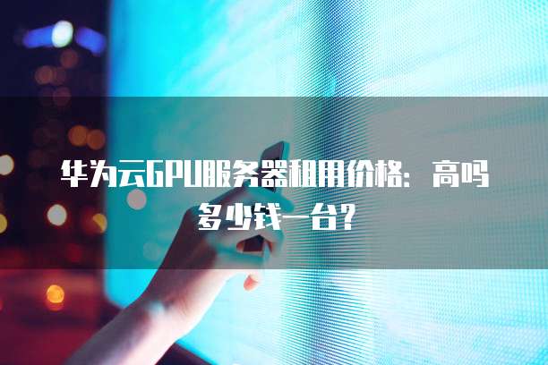 华为云GPU服务器租用价格:高吗多少钱一台?
