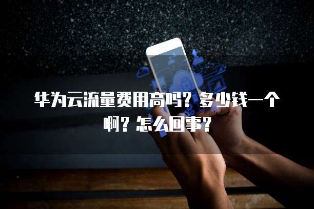 华为云流量费用高吗?多少钱一个啊?怎么回事?