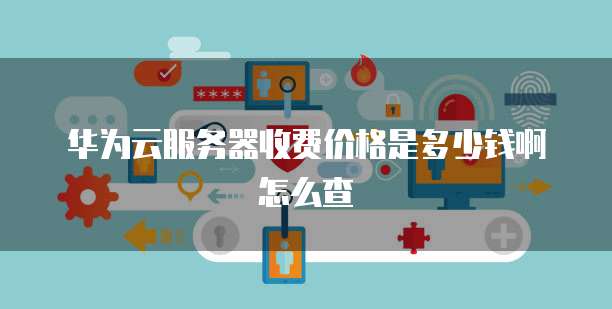 华为云服务器收费价格是多少钱啊怎么查