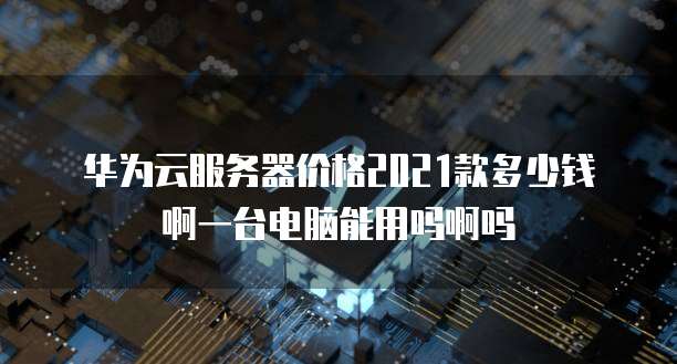 华为云服务器价格2021款多少钱啊一台电脑能用吗啊吗
