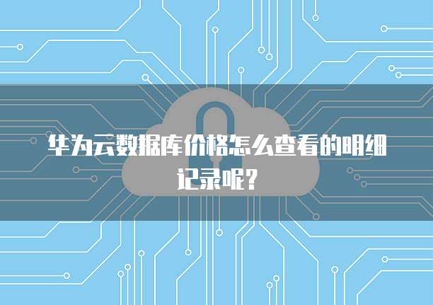 华为云数据库价格怎么查看的明细记录呢?