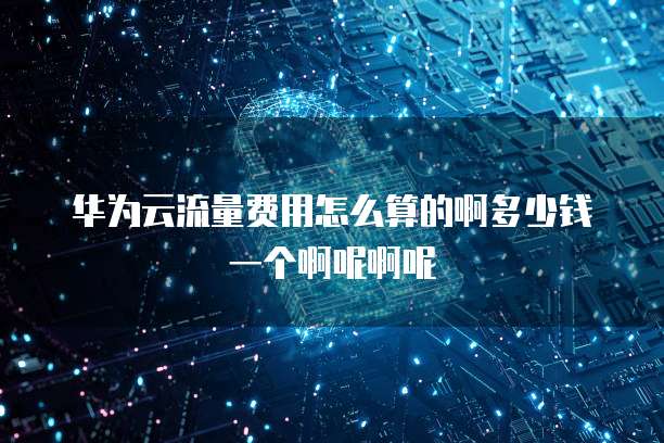 华为云流量费用怎么算的啊多少钱一个啊呢啊呢