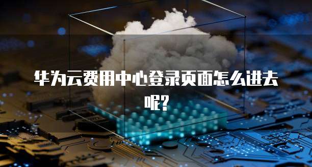 华为云费用中心登录页面怎么进去呢?