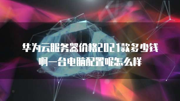 华为云服务器价格2021款多少钱啊一台电脑配置呢怎么样