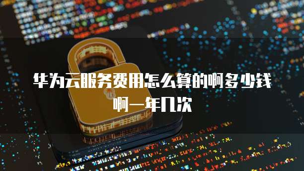 华为云服务费用怎么算的啊多少钱啊一年几次