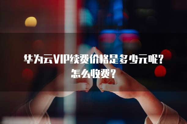 华为云VIP续费价格是多少元呢？怎么收费？