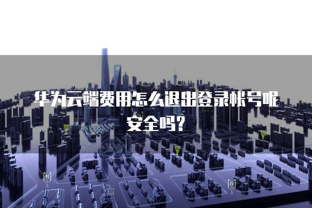 华为云端费用怎么退出登录帐号呢安全吗?