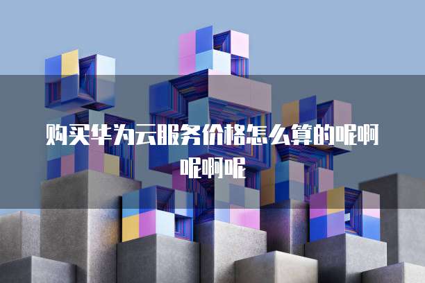 购买华为云服务价格怎么算的呢啊呢啊呢