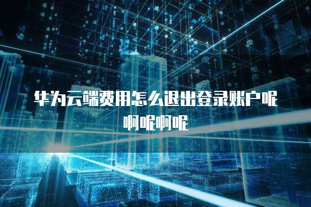 华为云端费用怎么退出登录账户呢啊呢啊呢
